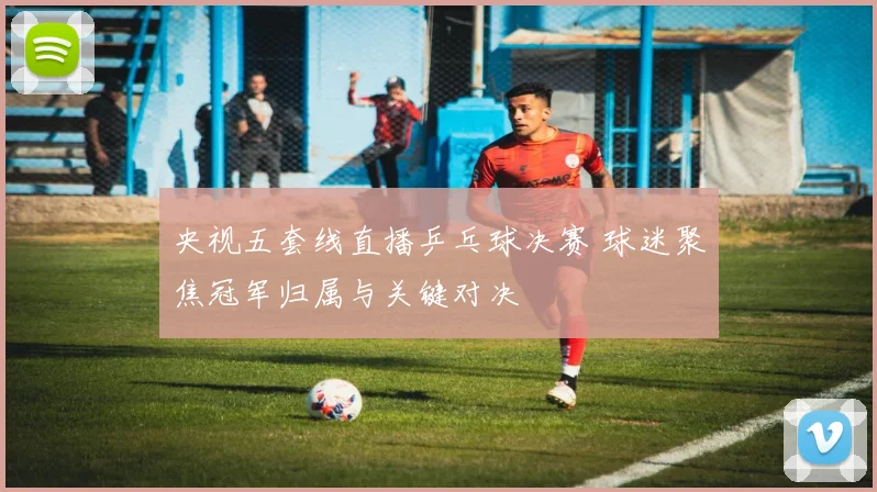 央视五套线直播乒乓球决赛 球迷聚焦冠军归属与关键对决