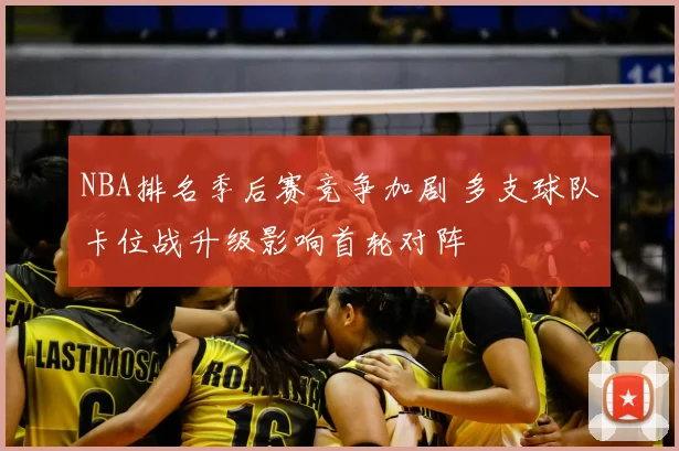 NBA排名季后赛竞争加剧 多支球队卡位战升级影响首轮对阵