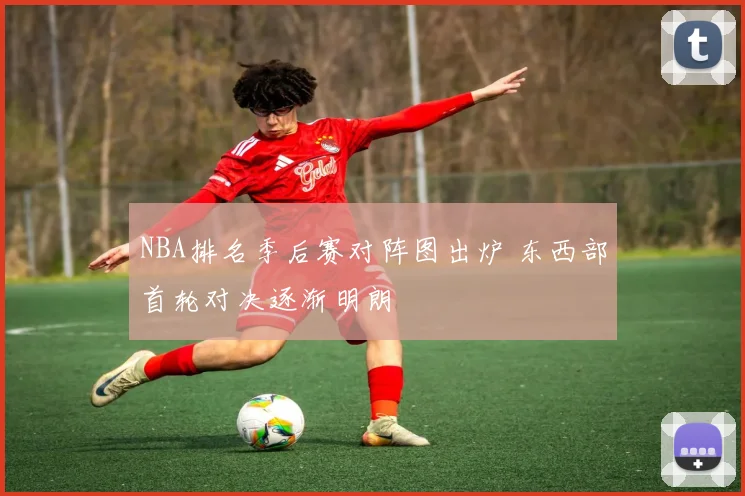 NBA排名季后赛对阵图出炉 东西部首轮对决逐渐明朗
