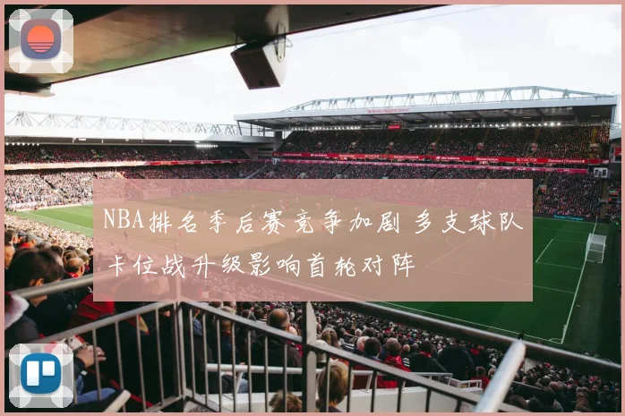 NBA排名季后赛竞争加剧 多支球队卡位战升级影响首轮对阵
