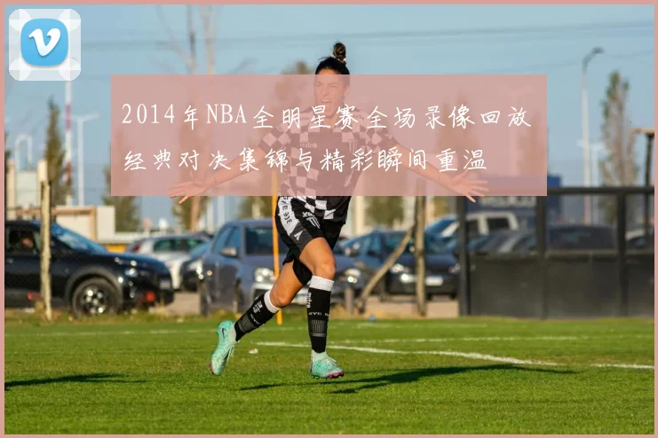 2014年NBA全明星赛全场录像回放 经典对决集锦与精彩瞬间重温