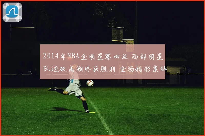 2014年NBA全明星赛回放 西部明星队连砍高潮终获胜利 全场精彩集锦再掀回看热潮