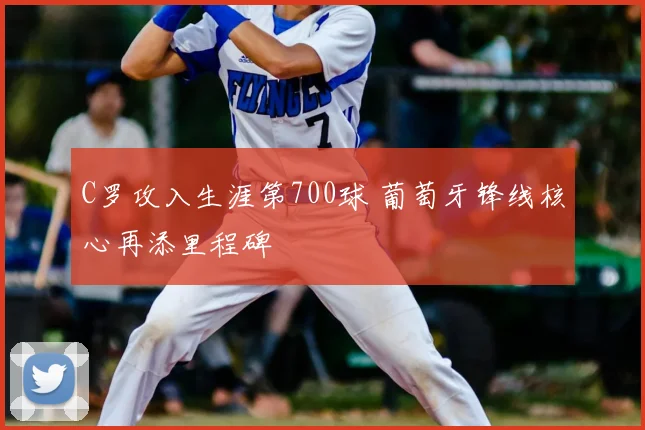 C罗攻入生涯第700球 葡萄牙锋线核心再添里程碑