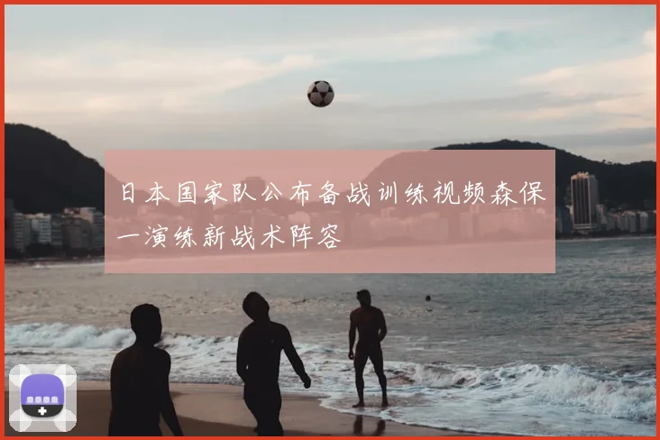日本国家队公布备战训练视频森保一演练新战术阵容