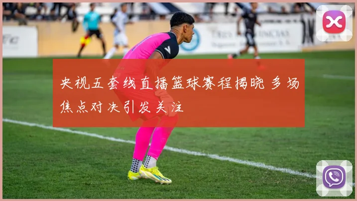 央视五套线直播篮球赛程揭晓 多场焦点对决引发关注