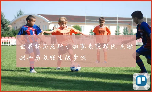 世界杯突尼斯小组赛表现起伏 关键战平局放缓出线步伐