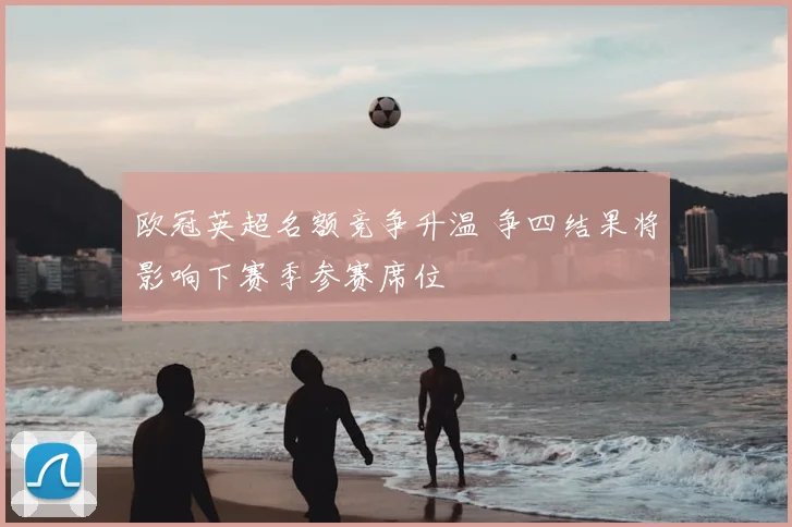 欧冠英超名额竞争升温 争四结果将影响下赛季参赛席位