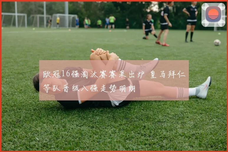 欧冠16强淘汰赛赛果出炉 皇马拜仁等队晋级八强走势明朗