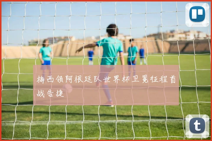 梅西领阿根廷队世界杯卫冕征程首战告捷