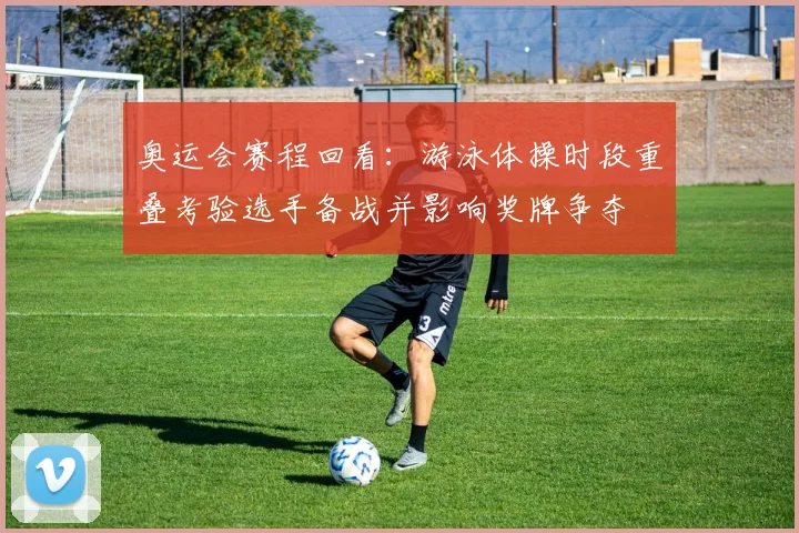 奥运会赛程回看:游泳体操时段重叠考验选手备战并影响奖牌争夺