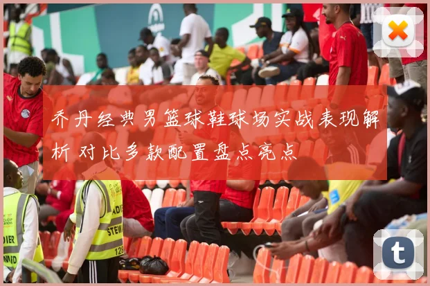 乔丹经典男篮球鞋球场实战表现解析 对比多款配置盘点亮点