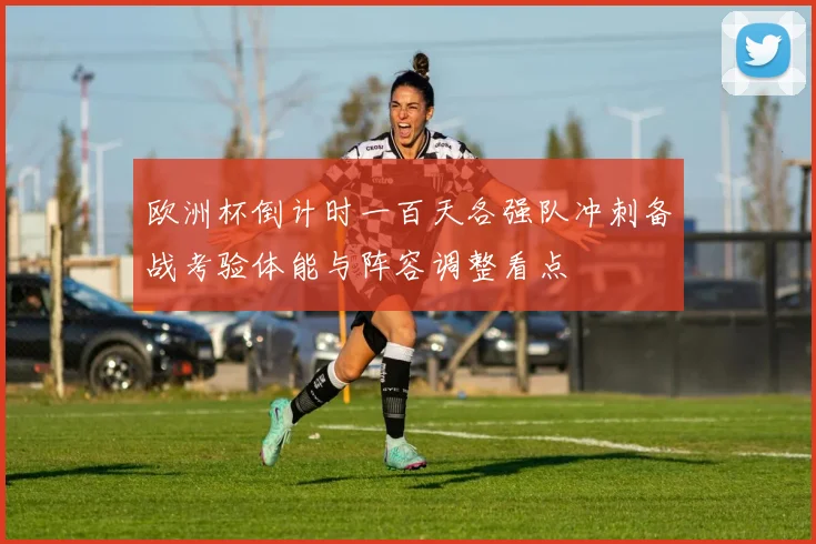 欧洲杯倒计时一百天各强队冲刺备战考验体能与阵容调整看点