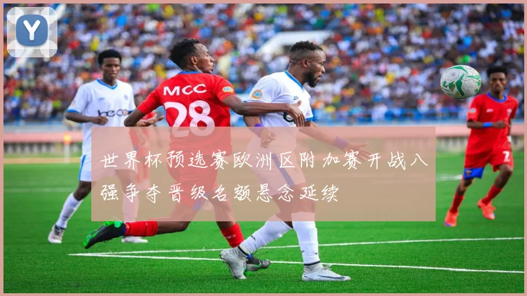 世界杯预选赛欧洲区附加赛开战八强争夺晋级名额悬念延续