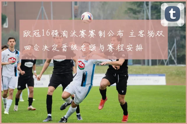 欧冠16强淘汰赛赛制公布 主客场双回合决定晋级名额与赛程安排