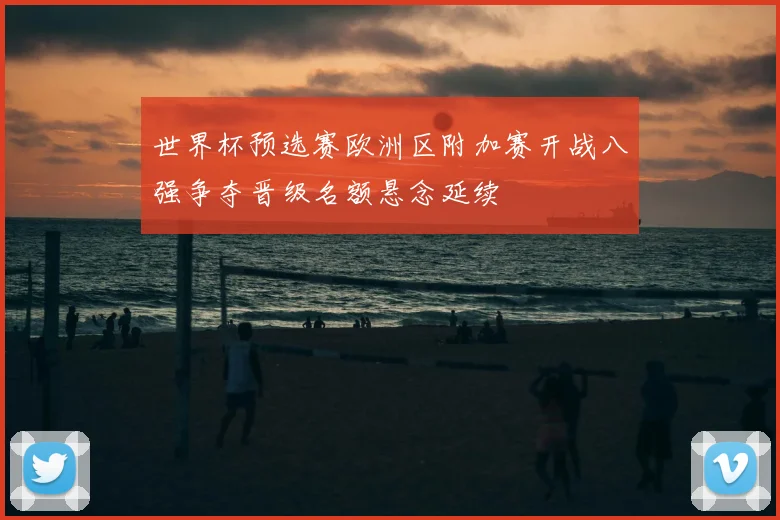 世界杯预选赛欧洲区附加赛开战八强争夺晋级名额悬念延续