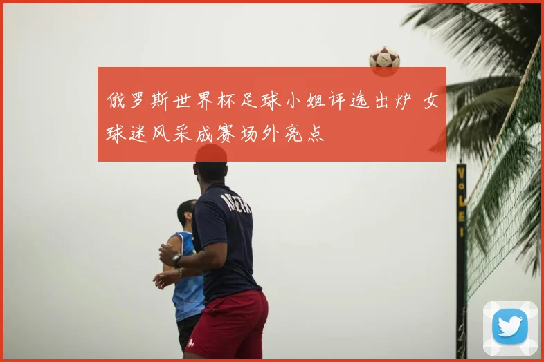 俄罗斯世界杯足球小姐评选出炉 女球迷风采成赛场外亮点