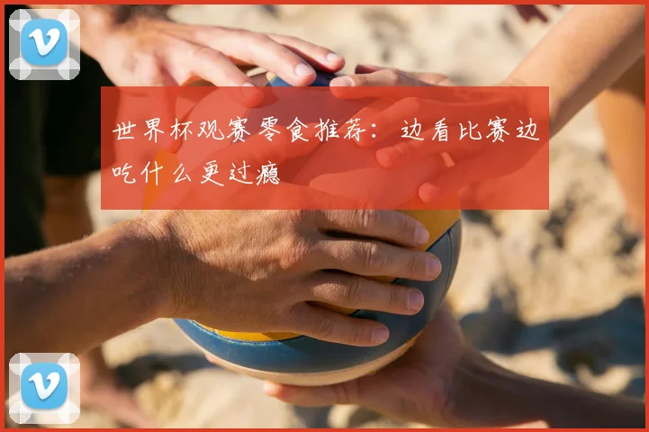 世界杯观赛零食推荐:边看比赛边吃什么更过瘾