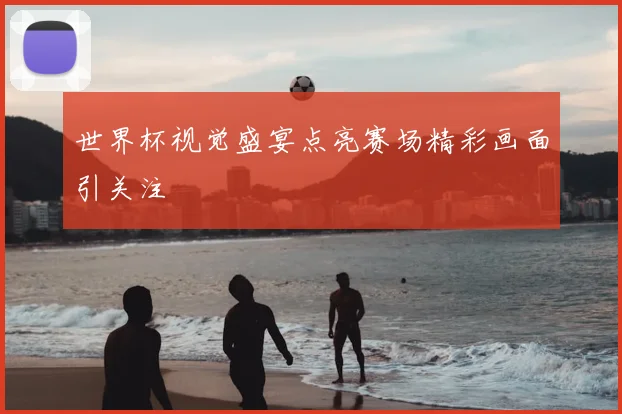世界杯视觉盛宴点亮赛场精彩画面引关注