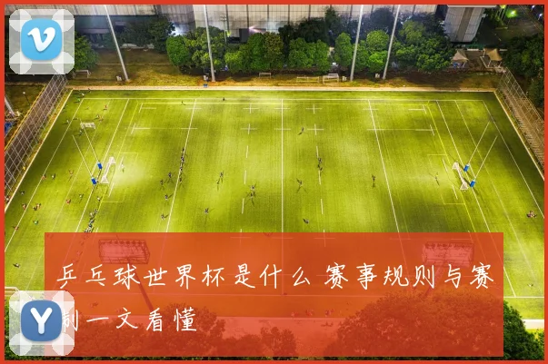 乒乓球世界杯是什么 赛事规则与赛制一文看懂