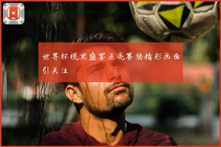世界杯视觉盛宴点亮赛场精彩画面引关注